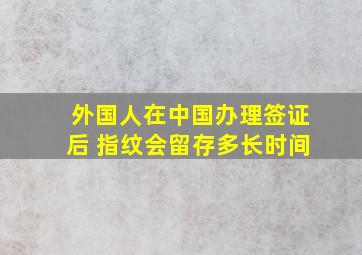 外国人在中国办理签证后 指纹会留存多长时间